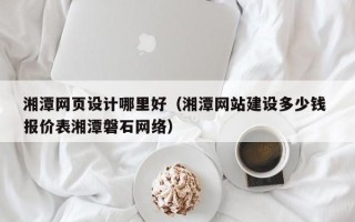南县湘潭网页设计哪里好（湘潭网站建设多少钱 报价表湘潭磐石网络）