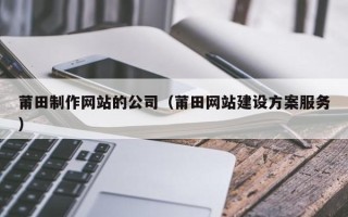 南县莆田制作网站的公司（莆田网站建设方案服务）